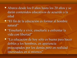  Abarca desde los 0 años hasta los 20 años y seAbarca desde los 0 años hasta los 20 años y se
darán contenidos educativos de acuerdo a ladarán contenidos educativos de acuerdo a la
edadedad
 ““El fin de la educación es formar al hombreEl fin de la educación es formar al hombre
natural”natural”
 ““Enseñarle a vivir, enseñarle a enfrentar laEnseñarle a vivir, enseñarle a enfrentar la
vida con libertad”vida con libertad”
 ““La educación de hoy sólo es buena para hacerLa educación de hoy sólo es buena para hacer
dobles a los hombres, en aparienciadobles a los hombres, en apariencia
preocupados por los demás pero en realidadpreocupados por los demás pero en realidad
interesados en sí mismos”interesados en sí mismos”
 