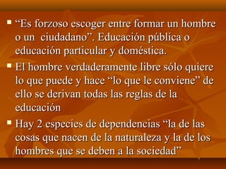  ““Es forzoso escoger entre formar un hombreEs forzoso escoger entre formar un hombre
o un ciudadano”. Educación pública oo un ciudadano”. Educación pública o
educación particular y doméstica.educación particular y doméstica.
 El hombre verdaderamente libre sólo quiereEl hombre verdaderamente libre sólo quiere
lo que puede y hace “lo que le conviene” delo que puede y hace “lo que le conviene” de
ello se derivan todas las reglas de laello se derivan todas las reglas de la
educacióneducación
 Hay 2 especies de dependencias “la de lasHay 2 especies de dependencias “la de las
cosas que nacen de la naturaleza y la de loscosas que nacen de la naturaleza y la de los
hombres que se deben a la sociedad”hombres que se deben a la sociedad”
 