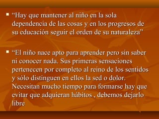  ““Hay que mantener al niño en la solaHay que mantener al niño en la sola
dependencia de las cosas y en los progresos dedependencia de las cosas y en los progresos de
su educación seguir el orden de su naturaleza”su educación seguir el orden de su naturaleza”
 ““El niño nace apto para aprender pero sin saberEl niño nace apto para aprender pero sin saber
ni conocer nada. Sus primeras sensacionesni conocer nada. Sus primeras sensaciones
pertenecen por completo al reino de los sentidospertenecen por completo al reino de los sentidos
y sólo distinguen en ellos la sed o dolor.y sólo distinguen en ellos la sed o dolor.
Necesitan mucho tiempo para formarse hay queNecesitan mucho tiempo para formarse hay que
evitar que adquieran hábitos , debemos dejarloevitar que adquieran hábitos , debemos dejarlo
librelibre
 