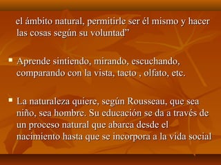 el ámbito natural, permitirle ser él mismo y hacerel ámbito natural, permitirle ser él mismo y hacer
las cosas según su voluntad”las cosas según su voluntad”
 Aprende sintiendo, mirando, escuchando,Aprende sintiendo, mirando, escuchando,
comparando con la vista, tacto , olfato, etc.comparando con la vista, tacto , olfato, etc.
 La naturaleza quiere, según Rousseau, que seaLa naturaleza quiere, según Rousseau, que sea
niño, sea hombre. Su educación se da a través deniño, sea hombre. Su educación se da a través de
un proceso natural que abarca desde elun proceso natural que abarca desde el
nacimiento hasta que se incorpora a la vida socialnacimiento hasta que se incorpora a la vida social
 