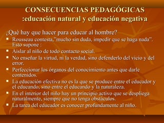 CONSECUENCIAS PEDAGÓGICASCONSECUENCIAS PEDAGÓGICAS
:educación natural y educación negativa:educación natural y educación negativa
¿¿Què hay que hacer para educar al hombre?Què hay que hacer para educar al hombre?
 Rousseau contesta,”mucho sin duda, impedir que se haga nada”.Rousseau contesta,”mucho sin duda, impedir que se haga nada”.
Esto supone :Esto supone :
 Aislar al niño de todo contacto social.Aislar al niño de todo contacto social.
 No enseñar la virtud, ni la verdad, sino defenderlo del vicio y delNo enseñar la virtud, ni la verdad, sino defenderlo del vicio y del
error.error.
 Perfeccionar los órganos del conocimiento antes que darlePerfeccionar los órganos del conocimiento antes que darle
contenidos.contenidos.
 La educación efectiva no es la que se produce entre el educador yLa educación efectiva no es la que se produce entre el educador y
el educando, sino entre el educando y la naturaleza.el educando, sino entre el educando y la naturaleza.
 En el interior del niño hay un principio activo que se despliegaEn el interior del niño hay un principio activo que se despliega
naturalmente, siempre que no tenga obstáculos.naturalmente, siempre que no tenga obstáculos.
 La tarea del educador es conocer profundamente al niño.La tarea del educador es conocer profundamente al niño.
 