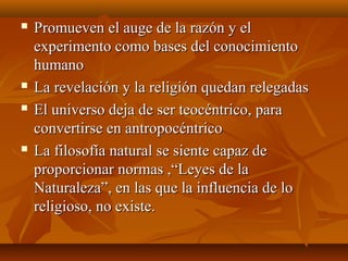  Promueven el auge de la razón y elPromueven el auge de la razón y el
experimento como bases del conocimientoexperimento como bases del conocimiento
humanohumano
 La revelación y la religión quedan relegadasLa revelación y la religión quedan relegadas
 El universo deja de ser teocéntrico, paraEl universo deja de ser teocéntrico, para
convertirse en antropocéntricoconvertirse en antropocéntrico
 La filosofía natural se siente capaz deLa filosofía natural se siente capaz de
proporcionar normas ,“Leyes de laproporcionar normas ,“Leyes de la
Naturaleza”, en las que la influencia de loNaturaleza”, en las que la influencia de lo
religioso, no existe.religioso, no existe.
 