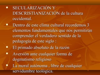  SECULARIZACIÓN YSECULARIZACIÓN Y
DESCRISTIANIZACIÓN de la culturaDESCRISTIANIZACIÓN de la cultura
occidental.occidental.
 Dentro de este clima cultural recordemos 3Dentro de este clima cultural recordemos 3
elementos fundamentales que nos permitiránelementos fundamentales que nos permitirán
comprender el verdadero sentido de lacomprender el verdadero sentido de la
pedagogía de este siglo :pedagogía de este siglo :
 El primado absoluto de la razónEl primado absoluto de la razón
 Aversión ante cualquier forma deAversión ante cualquier forma de
dogmatismo religiosodogmatismo religioso
 La moral autónoma , libre de cualquierLa moral autónoma , libre de cualquier
servidumbre teológica.servidumbre teológica.
 