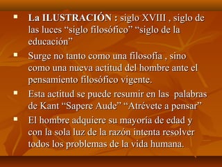  La ILUSTRACIÓN :La ILUSTRACIÓN : siglo XVIII , siglo desiglo XVIII , siglo de
las luces “siglo filosófico” “siglo de lalas luces “siglo filosófico” “siglo de la
educación”educación”
 Surge no tanto como una filosofía , sinoSurge no tanto como una filosofía , sino
como una nueva actitud del hombre ante elcomo una nueva actitud del hombre ante el
pensamiento filosófico vigente.pensamiento filosófico vigente.
 Esta actitud se puede resumir en las palabrasEsta actitud se puede resumir en las palabras
de Kant “Sapere Aude” “Atrévete a pensar”de Kant “Sapere Aude” “Atrévete a pensar”
 El hombre adquiere su mayoría de edad yEl hombre adquiere su mayoría de edad y
con la sola luz de la razón intenta resolvercon la sola luz de la razón intenta resolver
todos los problemas de la vida humana.todos los problemas de la vida humana.
 