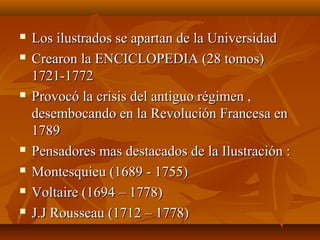  Los ilustrados se apartan de la UniversidadLos ilustrados se apartan de la Universidad
 Crearon la ENCICLOPEDIA (28 tomos)Crearon la ENCICLOPEDIA (28 tomos)
1721-17721721-1772
 Provocó la crisis del antiguo régimen ,Provocó la crisis del antiguo régimen ,
desembocando en la Revolución Francesa endesembocando en la Revolución Francesa en
17891789
 Pensadores mas destacados de la Ilustración :Pensadores mas destacados de la Ilustración :
 Montesquieu (1689 - 1755)Montesquieu (1689 - 1755)
 Voltaire (1694 – 1778)Voltaire (1694 – 1778)
 J.J Rousseau (1712 – 1778)J.J Rousseau (1712 – 1778)
 