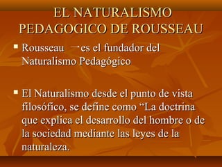 EL NATURALISMOEL NATURALISMO
PEDAGOGICO DE ROUSSEAUPEDAGOGICO DE ROUSSEAU
 Rousseau es el fundador delRousseau es el fundador del
Naturalismo PedagógicoNaturalismo Pedagógico
 El Naturalismo desde el punto de vistaEl Naturalismo desde el punto de vista
filosófico, se define como “La doctrinafilosófico, se define como “La doctrina
que explica el desarrollo del hombre o deque explica el desarrollo del hombre o de
la sociedad mediante las leyes de lala sociedad mediante las leyes de la
naturaleza.naturaleza.
 