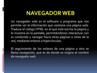 NAVEGADOR WEB 
Un navegador web es el software o programa que nos 
permite ver la información que contiene una página web. 
Traduce el código HTML en el que está escrita la página y 
lo muestra en la pantalla, permitiéndonos interactuar con 
su contenido y navegar hacia otras páginas o sitios de la 
red, mediante enlaces o hipervínculos. 
El seguimiento de los enlaces de una página a otra se 
llama navegación, que es de donde se origina el nombre 
de navegador web. 
 