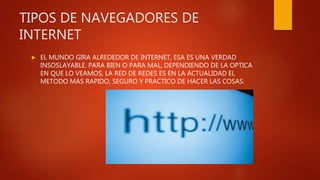 TIPOS DE NAVEGADORES DE
INTERNET
 EL MUNDO GIRA ALREDEDOR DE INTERNET, ESA ES UNA VERDAD
INSOSLAYABLE. PARA BIEN O PARA MAL, DEPENDIENDO DE LA OPTICA
EN QUE LO VEAMOS, LA RED DE REDES ES EN LA ACTUALIDAD EL
METODO MAS RAPIDO, SEGURO Y PRACTICO DE HACER LAS COSAS.
 