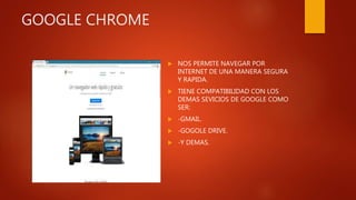 GOOGLE CHROME
 NOS PERMITE NAVEGAR POR
INTERNET DE UNA MANERA SEGURA
Y RAPIDA.
 TIENE COMPATIBILIDAD CON LOS
DEMAS SEVICIOS DE GOOGLE COMO
SER:
 -GMAIL.
 -GOGOLE DRIVE.
 -Y DEMAS.
 
