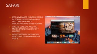 SAFARI
 ESTE NAVEGADOR ES INCORPORADO
DE FORMA PREDETERMINADA EN
LAS COMPUTADORAS Y
DISPOSITIVOS PORTATILES DE APPLE.
 ADEMAS CONSUME MUCHOM
MENOS BATERIA QUE FIREFOX Y
CHROME.
 OFRECE MODO DE NAVEGACION
GRATUITO Y ES COMPLETAMENTE
GRATIS.
 