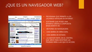 ¿QUE ES UN NAVEGADOR WEB?
 PROGRAMA QUE PERMITE A LOS
USUARIOS NAVEGAR EN INTERNET.
 SOFTWARE QUE POSEE UNA
INTERFAZ GRAFICA COMPUESTA
BASICAMENTE DE:
 -BOTONES DE NAVEGACION.
 -UNA BARRA DE DIRECCION.
 -UNA BARRA DE ESTADO.
 -LA MAYOR PARTE, EN EL CENTRO,
QUE SIRVE PARA MOSTRAR LAS
PAGINAS WEB A LAS QUE SE ACCEDE.
 