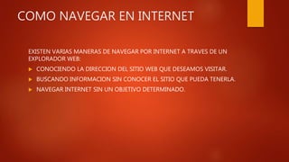 COMO NAVEGAR EN INTERNET
EXISTEN VARIAS MANERAS DE NAVEGAR POR INTERNET A TRAVES DE UN
EXPLORADOR WEB:
 CONOCIENDO LA DIRECCION DEL SITIO WEB QUE DESEAMOS VISITAR.
 BUSCANDO INFORMACION SIN CONOCER EL SITIO QUE PUEDA TENERLA.
 NAVEGAR INTERNET SIN UN OBJETIVO DETERMINADO.
 