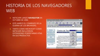 HISTORIA DE LOS NAVEGADORES
WEB
 NETSCAPE LANZO NAVIGATOR EN
OCTUBRE DE 1994.
 ESTE AMRCO EL COMIENZO DE LA
GUERRA DE LOS BROWSERS.
 TANTO COMO MICROSOFT COMO
NETSCAPE INCLUYERON
EXTENSIONES PORPIETARIAS HTML
EN SUS PRODUCTOS.
 