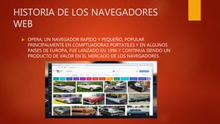 HISTORIA DE LOS NAVEGADORES
WEB
 OPERA, UN NAVEGADOR RAPIDO Y PEQUEÑO, POPULAR
PRINCIPALMENTE EN COMPTUADORAS PORTATILES Y EN ALGUNOS
PAISES DE EUROPA, FUE LANZADO EN 1996 Y CONTINUA SIENDO UN
PRODUCTO DE VALOR EN EL MERCADO DE LOS NAVEGADORES.
 