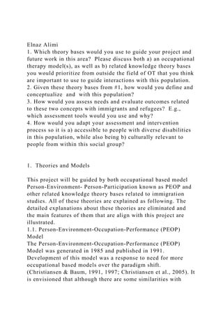 Elnaz Alimi
1. Which theory bases would you use to guide your project and
future work in this area? Please discuss both a) an occupational
therapy model(s), as well as b) related knowledge theory bases
you would prioritize from outside the field of OT that you think
are important to use to guide interactions with this population.
2. Given these theory bases from #1, how would you define and
conceptualize and with this population?
3. How would you assess needs and evaluate outcomes related
to these two concepts with immigrants and refugees? E.g.,
which assessment tools would you use and why?
4. How would you adapt your assessment and intervention
process so it is a) accessible to people with diverse disabilities
in this population, while also being b) culturally relevant to
people from within this social group?
1. Theories and Models
This project will be guided by both occupational based model
Person-Environment- Person-Participation known as PEOP and
other related knowledge theory bases related to immigration
studies. All of these theories are explained as following. The
detailed explanations about these theories are eliminated and
the main features of them that are align with this project are
illustrated.
1.1. Person-Environment-Occupation-Performance (PEOP)
Model
The Person-Environment-Occupation-Performance (PEOP)
Model was generated in 1985 and published in 1991.
Development of this model was a response to need for more
occupational based models over the paradigm shift.
(Christiansen & Baum, 1991, 1997; Christiansen et al., 2005). It
is envisioned that although there are some similarities with
 