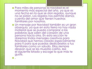 





Para miles de personas la navidad es el
momento más especial del año, ya que es
una fecha en la que se dan regalos, aunque
no se pidan. Los regalos nos permite darnos
cuenta del amor que tienen nuestros
familiares por nosotros.
Un mensaje por Navidad también es un gran
obsequio, ya que en esta tierra no hay nada
material que se pueda comparar a las
palabras que salen del corazón de una
persona hacia otra. En esta sección te
daremos lindos mensajes creativos para
Navidad que hemos creado especialmente
para ti para que puedas dedicárselos a tus
familiares como un saludo. Ellos siempre
desean que se les muestre cariño, lee
el siguiente listado y escoge la que más te
guste.
.

 