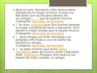 







Que en esta Navidad y Año Nuevo reine
siempre en tu hogar, el amor, la paz y la
felicidad. Son los sinceros deseos de
tus amigos ……. que te quieren mucho.
Categoría: Mensajes de Navidad
:: En esta Navidad que Dios ilumine siempre
tu hogar y lo llene de amor y bienestar. Te lo
desea tu mejor amiga que te quiere mucho.
Categoría: Mensajes de Navidad
:: Que tengas una Feliz Navidad y un
próspero Año Nuevo, con el cariño de
siempre tu amiga…
Categoría: Mensajes de Navidad
:: Le pido al Señor que estas fiestas
navideñas sean de mucho amor y felicidad.
¡Feliz Navidad y Próspero Año Nuevo! Les
desea de todo corazón, tu amiga

 