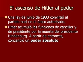 El ascenso de Hitler al poder Una ley de junio de 1933 convirtió al partido nazi en el único autorizado. Hitler acumuló las funciones de canciller y de presidente por la muerte del presidente Hindenburg. A partir de entonces, concentró un  poder absoluto 