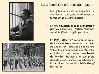 La aparición de partido nazi
• Los gobernantes de la República de
Weimar no consiguieron contener las
tensiones sociales y sindicales.
• En esta situación de caos económico y
político apareció el Partido Nacional-
socialista (Nazi), dirigido por Hitler.
• En 1923, Hitler trató de tomar el poder
de forma violenta en Munich, a través
de una marcha emulando a la Marcha
Sobre Roma emprendida por Mussolini
en Italia. Esto se conoce como Putsch
de Munich. Fracasó y estuvo preso
durante un año, durante su estancia en
la cárcel escribe su libro Mein Kampf
(Mi lucha).
 