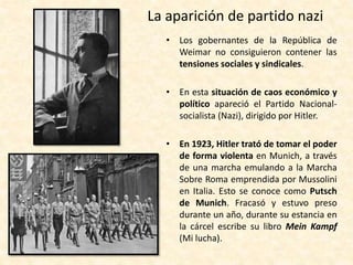 La aparición de partido nazi
• Los gobernantes de la República de
Weimar no consiguieron contener las
tensiones sociales y sindicales.
• En esta situación de caos económico y
político apareció el Partido Nacional-
socialista (Nazi), dirigido por Hitler.
• En 1923, Hitler trató de tomar el poder
de forma violenta en Munich, a través
de una marcha emulando a la Marcha
Sobre Roma emprendida por Mussolini
en Italia. Esto se conoce como Putsch
de Munich. Fracasó y estuvo preso
durante un año, durante su estancia en
la cárcel escribe su libro Mein Kampf
(Mi lucha).
 