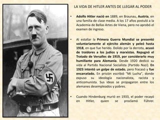 • Adolfo Hitler nació en 1889, en Braunau, Austria, en
una familia de clase media. A los 17 años postuló a la
Academia de Bellas Artes de Viena, pero no aprobó el
examen de ingreso.
• Al estallar la Primera Guerra Mundial se presentó
voluntariamente al ejército alemán y peleó hasta
1918, en que fue herido. Dolido por la derrota, acusó
de traidores a los judíos y marxistas. Repugnó el
Tratado de Versalles de 1919, por considerarlo muy
humillante para Alemania. Desde 1920 dedicó su
vida al Partido Nacional Socialista (Partido Nazi). En
1923 intentó un golpe de estado, pero fracasó y fue
encarcelado. En prisión escribió "Mi Lucha", donde
expuso su ideología nacionalista, racista y
anticomunista. Sus ideas se propagaron entre los
alemanes desempleados y pobres.
• Cuando Hindenburg murió en 1933, el poder recayó
en Hitler, quien se proclamó Führer.
LA VIDA DE HITLER ANTES DE LLEGAR AL PODER
 