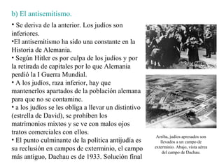b) El antisemitismo.
• Se deriva de la anterior. Los judíos son
inferiores.
•El antisemitismo ha sido una constante en la
Historia de Alemania.
• Según Hitler es por culpa de los judíos y por
la retirada de capitales por lo que Alemania
perdió la I Guerra Mundial.
• A los judíos, raza inferior, hay que
mantenerlos apartados de la población alemana
para que no se contamine.
• a los judíos se les obliga a llevar un distintivo
(estrella de David), se prohíben los
matrimonios mixtos y se ve con malos ojos
tratos comerciales con ellos.
                                                       Arriba, judíos apresados son
• El punto culminante de la política antijudía es        llevados a un campo de
su reclusión en campos de exterminio, el campo        exterminio. Abajo, vista aérea
                                                          del campo de Dachau.
más antiguo, Dachau es de 1933. Solución final
 