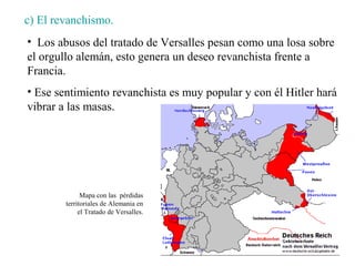c) El revanchismo.
• Los abusos del tratado de Versalles pesan como una losa sobre
el orgullo alemán, esto genera un deseo revanchista frente a
Francia.
• Ese sentimiento revanchista es muy popular y con él Hitler hará
vibrar a las masas.




              Mapa con las pérdidas
        territoriales de Alemania en
             el Tratado de Versalles.
 