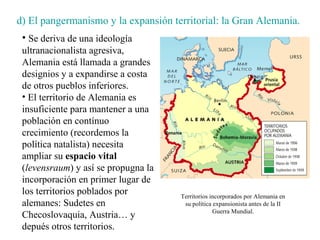 d) El pangermanismo y la expansión territorial: la Gran Alemania.
 • Se deriva de una ideología
 ultranacionalista agresiva,
 Alemania está llamada a grandes
 designios y a expandirse a costa
 de otros pueblos inferiores.
 • El territorio de Alemania es
 insuficiente para mantener a una
 población en contínuo
 crecimiento (recordemos la
 política natalista) necesita
 ampliar su espacio vital
 (levensraum) y así se propugna la
 incorporación en primer lugar de
 los territorios poblados por        Territorios incorporados por Alemania en
 alemanes: Sudetes en                 su política expansionista antes de la II
                                                  Guerra Mundial.
 Checoslovaquia, Austria… y
 depués otros territorios.
 