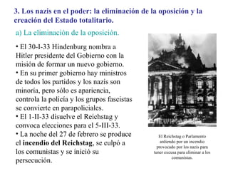 3. Los nazis en el poder: la eliminación de la oposición y la
creación del Estado totalitario.
a) La eliminación de la oposición.
• El 30-I-33 Hindenburg nombra a
Hitler presidente del Gobierno con la
misión de formar un nuevo gobierno.
• En su primer gobierno hay ministros
de todos los partidos y los nazis son
minoría, pero sólo es apariencia,
controla la policía y los grupos fascistas
se convierte en parapoliciales.
• El 1-II-33 disuelve el Reichstag y
convoca elecciones para el 5-III-33.
• La noche del 27 de febrero se produce         El Reichstag o Parlamento
el incendio del Reichstag, se culpó a            ardiendo por un incendio
                                               provocado por los nazis para
los comunistas y se inició su                tener excusa para eliminar a los
                                                       comunistas.
persecución.
 