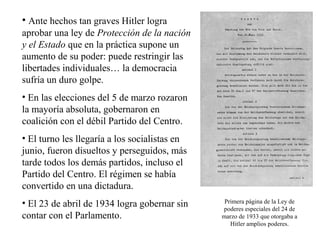 • Ante hechos tan graves Hitler logra
aprobar una ley de Protección de la nación
y el Estado que en la práctica supone un
aumento de su poder: puede restringir las
libertades individuales… la democracia
sufría un duro golpe.
• En las elecciones del 5 de marzo rozaron
la mayoría absoluta, gobernaron en
coalición con el débil Partido del Centro.
• El turno les llegaría a los socialistas en
junio, fueron disueltos y perseguidos, más
tarde todos los demás partidos, incluso el
Partido del Centro. El régimen se había
convertido en una dictadura.
• El 23 de abril de 1934 logra gobernar sin     Primera página de la Ley de
                                               poderes especiales del 24 de
contar con el Parlamento.                      marzo de 1933 que otorgaba a
                                                  Hitler amplios poderes.
 