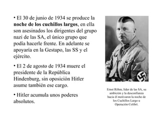 • El 30 de junio de 1934 se produce la
noche de los cuchillos largos, en ella
son asesinados los dirigentes del grupo
nazi de las SA, el único grupo que
podía hacerle frente. En adelante se
apoyaría en la Gestapo, las SS y el
ejército.
• El 2 de agosto de 1934 muere el
presidente de la República
Hindenburg, sin oposición Hitler
asume también ese cargo.
                                          Ernst Röhm, líder de las SA, su
                                            ambición y la desconfianza
• Hitler acumula unos poderes             hacia él motivaron la noche de
absolutos.                                     los Cuchillos Largo u
                                                 Operación Colibrí.
 