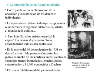 b) La imposición de un Estado totalitario.
• Corre paralela con la eliminación de la
oposición y la restricción de los derechos
individuales.
• La represión se cebó en todo tipo de oponentes
o indiferentes al régimen: intelectuales, artistas,
el mundo de la cultura…
• Para humillar a los artistas organizó la
Exposición de arte degenerado. Todo,
absolutamente todo estaba controlado.
• En la noche del 10 de noviembre de 1938 se
decretó una terrible persecución contra los
judíos, la noche de los cristales rotos, cientos de
sinagogas fueron incendiadas , muchos judíos
                                                       Imágenes de sinagogas
exterminados y 11.000 conducidos a Dachau.            ardiendo la noche de los
                                                          Cristales Rotos.
• El Estado totalitario estaba ya consolidado.
 