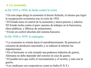4. La economía.
a) De 1933 a 1936: la lucha contra la crisis.
• En esta etapa dirige la economía el doctor Schacht, el mismo que logró
la recuperación económica tras la crisis de 1924.
• El Estado tiene el control de la economía y marca precios y salarios.
•El Estado lucha contra el paro: puestos de trabajos en la burocracia,
obras públicas, y fábricas de armamentos.
• Existe un control absoluto del sistema bancario.
b) De 1936 a 1939: la autarquía.
• La economía se orienta hacia el autoabstecimiento. Se potencia el
consumo de productos nacionales y se reducen al mínimo las
importaciones.
• En el horizonte se está creando una poderosa industria de guerra,
Alemania no debe depender del exterior en caso de guerra.
• El pueblo tuvo que sufrir el racionamiento y el recorte, y más con la
guerra.
• Los sindicatos son corporativos como en Italia (F.N.T.)
 