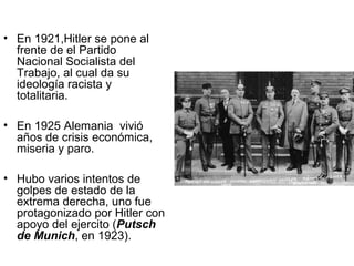 • En 1921,Hitler se pone al
  frente de el Partido
  Nacional Socialista del
  Trabajo, al cual da su
  ideología racista y
  totalitaria.

• En 1925 Alemania vivió
  años de crisis económica,
  miseria y paro.

• Hubo varios intentos de
  golpes de estado de la
  extrema derecha, uno fue
  protagonizado por Hitler con
  apoyo del ejercito (Putsch
  de Munich, en 1923).
 