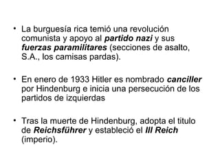 • La burguesía rica temió una revolución
  comunista y apoyo al partido nazi y sus
  fuerzas paramilitares (secciones de asalto,
  S.A., los camisas pardas).

• En enero de 1933 Hitler es nombrado canciller
  por Hindenburg e inicia una persecución de los
  partidos de izquierdas

• Tras la muerte de Hindenburg, adopta el titulo
  de Reichsführer y estableció el III Reich
  (imperio).
 