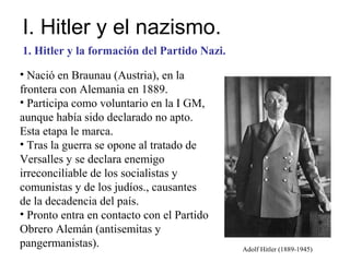 I. Hitler y el nazismo.
1. Hitler y la formación del Partido Nazi.

• Nació en Braunau (Austria), en la
frontera con Alemania en 1889.
• Participa como voluntario en la I GM,
aunque había sido declarado no apto.
Esta etapa le marca.
• Tras la guerra se opone al tratado de
Versalles y se declara enemigo
irreconciliable de los socialistas y
comunistas y de los judíos., causantes
de la decadencia del país.
• Pronto entra en contacto con el Partido
Obrero Alemán (antisemitas y
pangermanistas).                             Adolf Hitler (1889-1945)
 