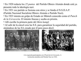 • En 1920 redacta los 25 puntos del Partido Obrero Alemán donde está ya
presente toda la ideología nazi.
• En 1921 ese partido se fusiona con otros y se funda el N.S.D.A.P.
(Partido Nacional Socialista Obrero Alemán o Partido Nazi).
• En 1923 intenta un golpe de Estado en Münich conocido como el Putsch
de la Cervecería. El intento fracasa y acaba en prisión.
• Allí escribe la primera parte del Mein kampf.
• Al salir de la cárcel crea las S.S. para garantizar la seguridad del partido,
alejándose de las SA creado por él pero poco dócil.




                     A la izquierda participantes en el Pusch de la Cervecería. A
                            la derecha miembros del Partido Nazi en 1922.
 