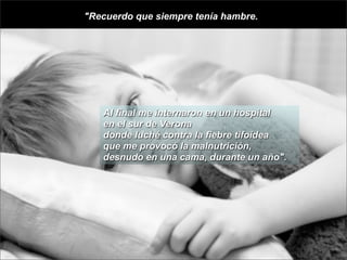 "Recuerdo que siempre tenía hambre.




   Al final me internaron en un hospital
   en el sur de Verona
   donde luché contra la fiebre tifoidea
   que me provocó la malnutrición,
   desnudo en una cama, durante un año".
 