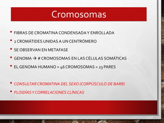 Cromosomas
• FIBRAS DE CROMATINA CONDENSADAY ENROLLADA
• 2 CROMÁTIDES UNIDAS A UN CENTRÓMERO
• SE OBSERVAN EN METAFASE
• GENOMA  # CROMOSOMAS EN LAS CÉLULAS SOMÁTICAS
• EL GENOMA HUMANO = 46 CROMOSOMAS = 23 PARES
• CONSULTAR CROMATINA DEL SEXO (CORPÚSCULO DE BARR)
• PLOIDÍASY CORRELACIONES CLÍNICAS
 