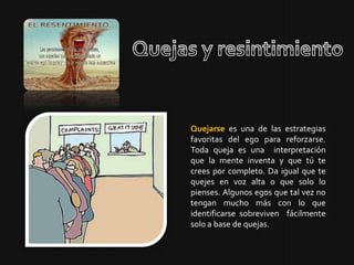 Quejarse es una de las estrategias
favoritas del ego para reforzarse.
Toda queja es una interpretación
que la mente inventa y que tú te
crees por completo. Da igual que te
quejes en voz alta o que solo lo
pienses. Algunos egos que tal vez no
tengan mucho más con lo que
identificarse sobreviven fácilmente
solo a base de quejas.
 