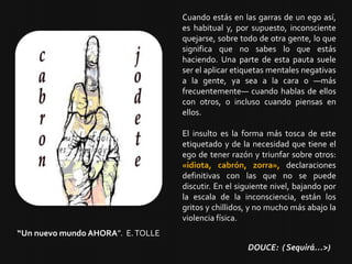 Cuando estás en las garras de un ego así,
es habitual y, por supuesto, inconsciente
quejarse, sobre todo de otra gente, lo que
significa que no sabes lo que estás
haciendo. Una parte de esta pauta suele
ser el aplicar etiquetas mentales negativas
a la gente, ya sea a la cara o —más
frecuentemente— cuando hablas de ellos
con otros, o incluso cuando piensas en
ellos.
El insulto es la forma más tosca de este
etiquetado y de la necesidad que tiene el
ego de tener razón y triunfar sobre otros:
«idiota, cabrón, zorra», declaraciones
definitivas con las que no se puede
discutir. En el siguiente nivel, bajando por
la escala de la inconsciencia, están los
gritos y chillidos, y no mucho más abajo la
violencia física.
“Un nuevo mundo AHORA”. E.TOLLE
DOUCE: ( Sequirá…>)
 