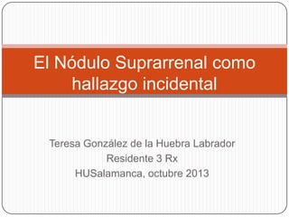El Nódulo Suprarrenal como
hallazgo incidental

Teresa González de la Huebra Labrador
Residente 3 Rx
HUSalamanca, octubre 2013

 