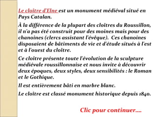 Le cloître d'Elne est un monument médiéval situé en
Pays Catalan.
À la différence de la plupart des cloîtres du Roussillon,
il n'a pas été construit pour des moines mais pour des
chanoines (clercs assistant l'évêque). Ces chanoines
disposaient de bâtiments de vie et d'étude situés à l'est
et à l'ouest du cloître.
Ce cloître présente toute l'évolution de la sculpture
médiévale roussillonnaise et nous invite à découvrir
deux époques, deux styles, deux sensibilités : le Roman
et le Gothique.
Il est entièrement bâti en marbre blanc.
Le cloître est classé monument historique depuis 1840.


                          Clic pour continuer….
 