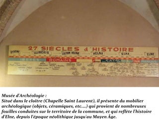 Musée d'Archéologie :
Situé dans le cloître (Chapelle Saint Laurent), il présente du mobilier
archéologique (objets, céramiques, etc.…) qui provient de nombreuses
fouilles conduites sur le territoire de la commune, et qui reflète l'histoire
d'Elne, depuis l'époque néolithique jusqu'au Moyen Âge.
 