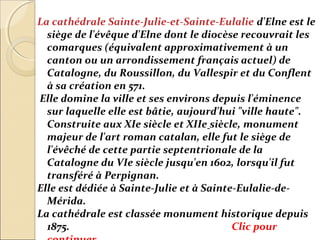 La cathédrale Sainte-Julie-et-Sainte-Eulalie d'Elne est le
  siège de l'évêque d'Elne dont le diocèse recouvrait les
  comarques (équivalent approximativement à un
  canton ou un arrondissement français actuel) de
  Catalogne, du Roussillon, du Vallespir et du Conflent
  à sa création en 571.
Elle domine la ville et ses environs depuis l'éminence
  sur laquelle elle est bâtie, aujourd'hui "ville haute".
  Construite aux XIe siècle et XIIe siècle, monument
  majeur de l'art roman catalan, elle fut le siège de
  l'évêché de cette partie septentrionale de la
  Catalogne du VIe siècle jusqu'en 1602, lorsqu'il fut
  transféré à Perpignan.
Elle est dédiée à Sainte-Julie et à Sainte-Eulalie-de-
  Mérida.
La cathédrale est classée monument historique depuis
  1875.                                   Clic pour
 