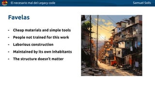 El necesario mal del Legacy code Samuel Solís
- Cheap materials and simple tools
- People not trained for this work
- Laborious construction
- Maintained by its own inhabitants
- The structure doesn't matter
Favelas
 
