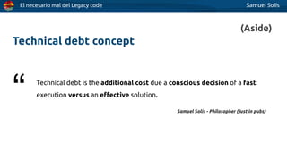 El necesario mal del Legacy code Samuel Solís
Technical debt concept
Technical debt is the additional cost due a conscious decision of a fast
execution versus an eﬀective solution.
“ Samuel Solís - Philosopher (just in pubs)
(Aside)
 