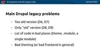 El necesario mal del Legacy code Samuel Solís
Main Drupal legacy problems
- Too old version (D6, D7)
- Only “old” version (D8, D9)
- Lot of code in bad places (theme, .module, a
single module)
- Bad theming (or bad frontend in general)
 