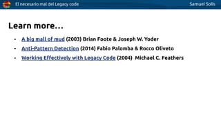 El necesario mal del Legacy code Samuel Solís
Learn more…
- A big mall of mud (2003) Brian Foote & Joseph W. Yoder
- Anti-Pattern Detection (2014) Fabio Palomba & Rocco Oliveto
- Working Eﬀectively with Legacy Code (2004) Michael C. Feathers
 