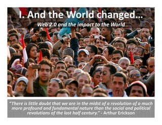 I. And the World changed…
              Web 2.0 and the impact to the World




“There is little doubt that we are in the midst of a revolution of a much 
 more profound and fundamental nature than the social and political 
         revolutions of the last half century.” ‐ Arthur Erickson
 